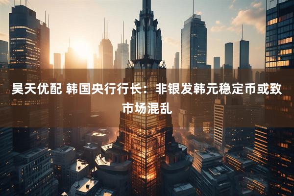 昊天优配 韩国央行行长：非银发韩元稳定币或致市场混乱