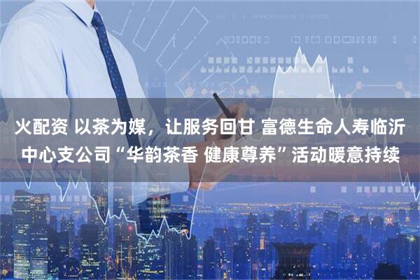 火配资 以茶为媒，让服务回甘 富德生命人寿临沂中心支公司“华韵茶香 健康尊养”活动暖意持续
