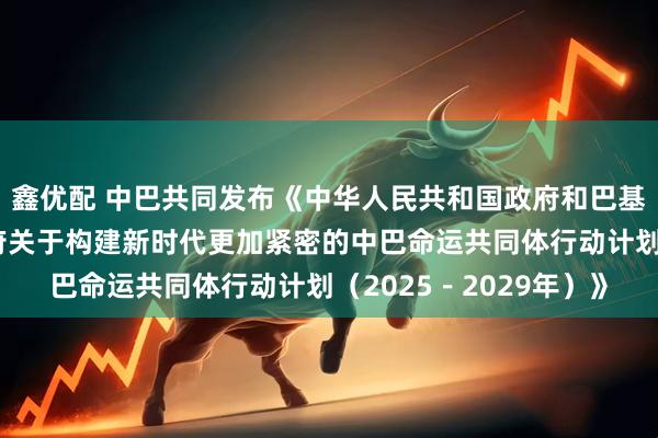 鑫优配 中巴共同发布《中华人民共和国政府和巴基斯坦伊斯兰共和国政府关于构建新时代更加紧密的中巴命运共同体行动计划（2025－2029年）》