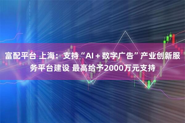 富配平台 上海：支持“AI＋数字广告”产业创新服务平台建设 最高给予2000万元支持
