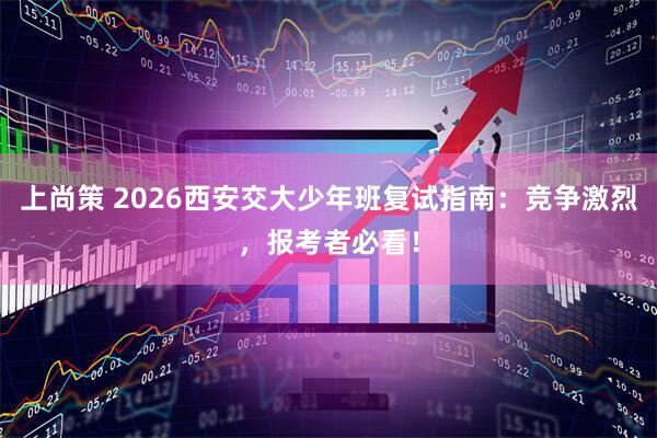 上尚策 2026西安交大少年班复试指南：竞争激烈，报考者必看！