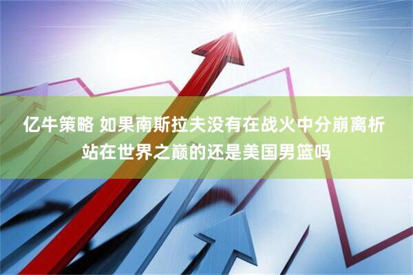 亿牛策略 如果南斯拉夫没有在战火中分崩离析 站在世界之巅的还是美国男篮吗