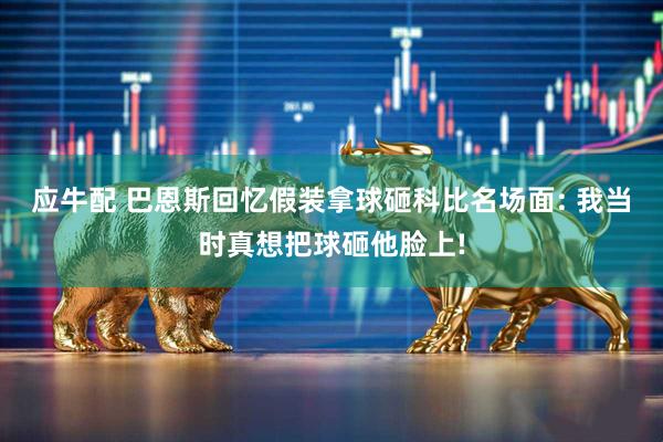 应牛配 巴恩斯回忆假装拿球砸科比名场面: 我当时真想把球砸他脸上!